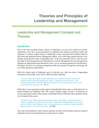 Theories and Principles of
Leadership and Management
Leadership and Management Concepts and
Theories
Introduction
Prior to the early twentieth century, interest in leadership as an area to be studied was limited.
Leadership, at the time, focussed primarily on identifying the distinction between leaders and
followers. In contrast, modern interest in leadership is more concerned with variables related to
skill levels and situational factors. Management studies, on the other hand, gained notoriety a few
decades earlier than the study of leadership issues: in the late nineteenth century. Over the years
the study of both management and leadership has evolved. Management has moved beyond the
emphasis on administration and bureaucracy with a view to increasing productivity and efficiency.
Nowadays, the focus is on strategic management skills, the concept of competitive advantage, the
use of data and process optimization.
While the formal study of leadership may be relatively new, there has been a longstanding
fascination with the topic. Gary Yukl in 2002 noted that leadership:
“Connotes images of powerful, dynamic individuals who command victorious armies, direct
corporate empires from atop gleaming skyscrapers, or shape the course of nations….The
widespread fascination with leadership may be because it is such a mysterious process, as well
as one that touches everyone’s life.” (p. 1)
While there is some agreement on the image of leadership that often comes to mind, there isn’t an
agreed definition of leadership itself. The concept includes images of power, of followers, of
success and of hard work but what exactly is leadership? Etzioni (1965) provides a definition which
we will adopt for this course:
“Leadership is the ability, based on the personal qualities of the leader, to elicit the followers’
voluntary compliance in a broad range of matters. Leadership is distinguished from the concept
of power in that it entails influence, that is, change of preferences, while power implies only that
subjects’ preferences are held in abeyance.” (p. 690)
The value in this definition is that it focuses attention, not only on the existence of power as part of
leadership, but also on the importance of certain traits in a leader.
 