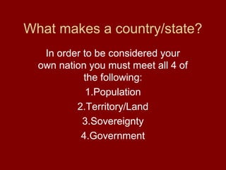 What makes a country/state?
   In order to be considered your
  own nation you must meet all 4 of
            the following:
             1.Population
          2.Territory/Land
            3.Sovereignty
           4.Government
 