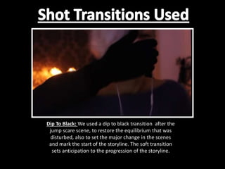 Dip To Black: We used a dip to black transition after the
jump scare scene, to restore the equilibrium that was
disturbed, also to set the major change in the scenes
and mark the start of the storyline. The soft transition
sets anticipation to the progression of the storyline.
 