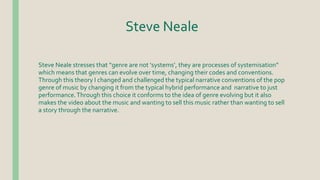 Steve Neale
Steve Neale stresses that “genre are not ‘systems’, they are processes of systemisation”
which means that genres can evolve over time, changing their codes and conventions.
Through this theory I changed and challenged the typical narrative conventions of the pop
genre of music by changing it from the typical hybrid performance and narrative to just
performance.Through this choice it conforms to the idea of genre evolving but it also
makes the video about the music and wanting to sell this music rather than wanting to sell
a story through the narrative.
 