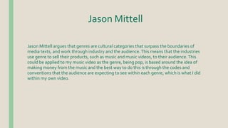 Jason Mittell
Jason Mittell argues that genres are cultural categories that surpass the boundaries of
media texts, and work through industry and the audience.This means that the industries
use genre to sell their products, such as music and music videos, to their audience.This
could be applied to my music video as the genre, being pop, is based around the idea of
making money from the music and the best way to do this is through the codes and
conventions that the audience are expecting to see within each genre, which is what I did
within my own video.
 