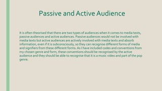 Passive and Active Audience
It is often theorised that there are two types of audiences when it comes to media texts,
passive audiences and active audiences. Passive audiences would not be involved with
media texts but active audiences are actively involved with media texts and absorb
information, even if it is subconsciously, so they can recognise different forms of media
and signifiers from these different forms. As I have included codes and conventions from
my chosen genre and form, these conventions should be recognised by the active
audience and they should be able to recognise that it is a music video and part of the pop
genre.
 
