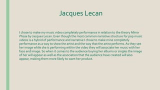 Jacques Lecan
I chose to make my music video completely performance in relation to the theory Mirror
Phase by Jacques Lecan. Even though the most common narrative structure for pop music
videos is a hybrid of performance and narrative I chose to make mine completely
performance as a way to show the artist and the way that the artist performs. As they see
her image while she is performing within the video they will associate her music with her
face and image. So when it comes to the audience buying her albums or singles the image
of her will appear as well as the association that the audience have created will also
appear, making them more likely to want her product.
 