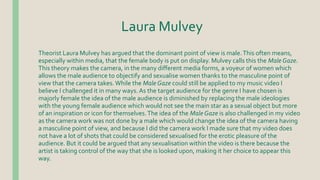 Laura Mulvey
Theorist Laura Mulvey has argued that the dominant point of view is male.This often means,
especially within media, that the female body is put on display. Mulvey calls this the Male Gaze.
This theory makes the camera, in the many different media forms, a voyeur of women which
allows the male audience to objectify and sexualise women thanks to the masculine point of
view that the camera takes.While the Male Gaze could still be applied to my music video I
believe I challenged it in many ways.As the target audience for the genre I have chosen is
majorly female the idea of the male audience is diminished by replacing the male ideologies
with the young female audience which would not see the main star as a sexual object but more
of an inspiration or icon for themselves.The idea of the Male Gaze is also challenged in my video
as the camera work was not done by a male which would change the idea of the camera having
a masculine point of view, and because I did the camera work I made sure that my video does
not have a lot of shots that could be considered sexualised for the erotic pleasure of the
audience. But it could be argued that any sexualisation within the video is there because the
artist is taking control of the way that she is looked upon, making it her choice to appear this
way.
 
