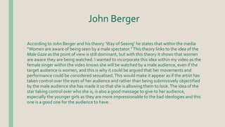 John Berger
According to John Berger and his theory ‘Way of Seeing’ he states that within the media
“Women are aware of being seen by a male spectator.”This theory links to the idea of the
Male Gaze as the point of view is still dominant, but with this theory it shows that women
are aware they are being watched. I wanted to incorporate this idea within my video as the
female singer within the video knows she will be watched by a male audience, even if the
target audience is women, and this is why it could be argued that her movements and
performance could be considered sexualised.This would make it appear as if the artist has
taken control over the eyes of her audience and rather than being submissively objectified
by the male audience she has made it so that she is allowing them to look.The idea of the
star taking control over who she is, is also a good message to give to her audience,
especially the younger girls as they are more impressionable to the bad ideologies and this
one is a good one for the audience to have.
 