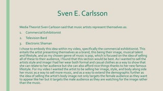 Sven E. Carlsson
MediaTheorist Sven Carlsson said that music artists represent themselves as:
1. Commercial Exhibitionist
2. Television Bard
3. Electronic Shaman
I chose to embody this idea within my video, specifically the commercial exhibitionist.This
entails the artist presenting themselves as a brand, this being their image, musical talent
and lifestyle, and as my chosen genre of music is pop, which is focused on the idea of selling
all of these to their audience, I found that this section would be best. As I wanted to sell the
artists style and image I had her wear both formal and casual clothes as a way to show that
she can relate to her audience but she can also afford nice things thanks to her new famous
lifestyle. For my video I wanted the artist to be selling her image, style, and body along side
her music as a way to sell more music, and as a way to extend the demographic further as
the idea of selling the artist’s body image not only targets the female audience as they want
to appear like her but it targets the male audience as they are watching for the image rather
than the music.
 