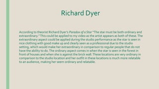 Richard Dyer
According to theorist Richard Dyer’s Paradox of a Star “The star must be both ordinary and
extraordinary.”This could be applied to my video as the artist appears as both of these.The
extraordinary aspect could be applied during the studio performance as the star is seen in
nice clothing with good make up and clearly seen as a professional due to the studio
setting, which would make her extraordinary in comparison to regular people that do not
have the ability to do.The ordinary aspect comes in when the star is seen in the forest in
front of houses and when she is against the brick wall.These locations are very ordinary in
comparison to the studio location and her outfit in these locations is much more relatable
to an audience, making her seem ordinary and relatable.
 