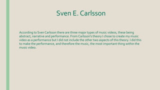 Sven E. Carlsson
According to Sven Carlsson there are three major types of music videos, these being
abstract, narrative and performance. From Carlsson’s theory I chose to create my music
video as a performance but I did not include the other two aspects of this theory. I did this
to make the performance, and therefore the music, the most important thing within the
music video.
 