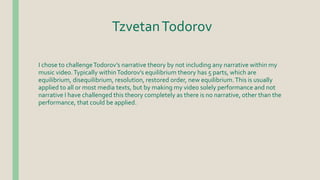 TzvetanTodorov
I chose to challengeTodorov’s narrative theory by not including any narrative within my
music video.Typically withinTodorov’s equilibrium theory has 5 parts, which are
equilibrium, disequilibrium, resolution, restored order, new equilibrium.This is usually
applied to all or most media texts, but by making my video solely performance and not
narrative I have challenged this theory completely as there is no narrative, other than the
performance, that could be applied.
 