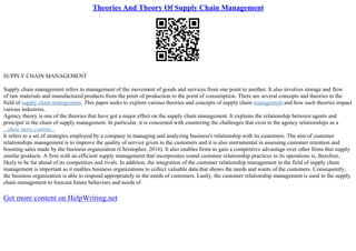 Theories And Theory Of Supply Chain Management
SUPPLY CHAIN MANAGEMENT
Supply chain management refers to management of the movement of goods and services from one point to another. It also involves storage and flow
of raw materials and manufactured products from the point of production to the point of consumption. There are several concepts and theories in the
field of supply chain management. This paper seeks to explore various theories and concepts of supply chain management and how such theories impact
various industries.
Agency theory is one of the theories that have got a major effect on the supply chain management. It explains the relationship between agents and
principal in the chain of supply management. In particular, it is concerned with countering the challenges that exist in the agency relationships as a
...show more content...
It refers to a set of strategies employed by a company in managing and analyzing business's relationship with its customers. The aim of customer
relationships management is to improve the quality of service given to the customers and it is also instrumental in assessing customer retention and
boosting sales made by the business organization (Christopher, 2016). It also enables firms to gain a competitive advantage over other firms that supply
similar products. A firm with an efficient supply management that incorporates sound customer relationship practices in its operations is, therefore,
likely to be far ahead of its competitors and rivals. In addition, the integration of the customer relationship management in the field of supply chain
management is important as it enables business organizations to collect valuable data that shows the needs and wants of the customers. Consequently,
the business organization is able to respond appropriately to the needs of customers. Lastly, the customer relationship management is used in the supply
chain management to forecast future behaviors and needs of
Get more content on HelpWriting.net
 