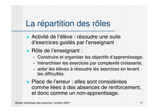 Master didactique des sciences / octobre 2007 11
La répartition des rôles
 Activité de l’élève : résoudre une suite
d’exercices guidés par l’enseignant
 Rôle de l’enseignant :
 Construire et organiser les objectifs d’apprentissage,
 hiérarchiser les exercices par complexité croissante,
 aider les élèves à résoudre les exercices en levant
les difficultés.
 Place de l’erreur : elles sont considérées
comme liées à des absences de renforcement,
et donc comme un non-apprentisage.
 