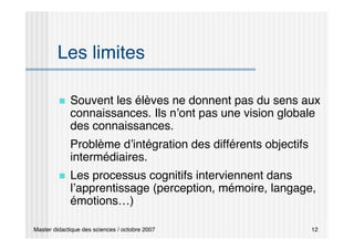 Master didactique des sciences / octobre 2007 12
Les limites
 Souvent les élèves ne donnent pas du sens aux
connaissances. Ils n’ont pas une vision globale
des connaissances.
Problème d’intégration des différents objectifs
intermédiaires.
 Les processus cognitifs interviennent dans
l’apprentissage (perception, mémoire, langage,
émotions…)
 