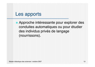 Master didactique des sciences / octobre 2007 13
Les apports
 Approche intéressante pour explorer des
conduites automatiques ou pour étudier
des individus privés de langage
(nourrissons).
 