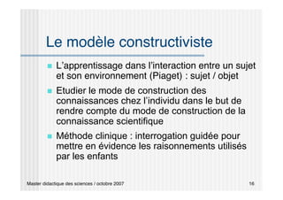 Master didactique des sciences / octobre 2007 16
Le modèle constructiviste
 L’apprentissage dans l’interaction entre un sujet
et son environnement (Piaget) : sujet / objet
 Etudier le mode de construction des
connaissances chez l’individu dans le but de
rendre compte du mode de construction de la
connaissance scientifique
 Méthode clinique : interrogation guidée pour
mettre en évidence les raisonnements utilisés
par les enfants
 