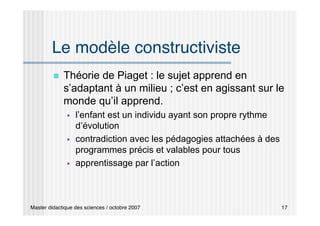 Master didactique des sciences / octobre 2007 17
Le modèle constructiviste
 Théorie de Piaget : le sujet apprend en
s’adaptant à un milieu ; c’est en agissant sur le
monde qu’il apprend.
 l’enfant est un individu ayant son propre rythme
d’évolution
 contradiction avec les pédagogies attachées à des
programmes précis et valables pour tous
 apprentissage par l’action
 