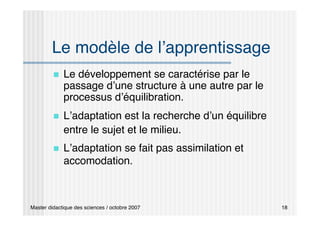 Master didactique des sciences / octobre 2007 18
Le modèle de l’apprentissage
 Le développement se caractérise par le
passage d’une structure à une autre par le
processus d’équilibration.
 L’adaptation est la recherche d’un équilibre
entre le sujet et le milieu.
 L’adaptation se fait pas assimilation et
accomodation.
 