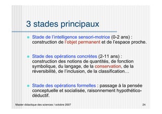 Master didactique des sciences / octobre 2007 24
3 stades principaux
 Stade de l’intelligence sensori-motrice (0-2 ans) :
construction de l’objet permanent et de l’espace proche.
 Stade des opérations concrètes (2-11 ans) :
construction des notions de quantités, de fonction
symbolique, du langage, de la conservation, de la
réversibilité, de l’inclusion, de la classification…
 Stade des opérations formelles : passage à la pensée
conceptuelle et socialisée, raisonnement hypothético-
déductif.
 