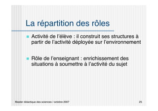 Master didactique des sciences / octobre 2007 25
La répartition des rôles
 Activité de l’élève : il construit ses structures à
partir de l’activité déployée sur l’environnement
 Rôle de l’enseignant : enrichissement des
situations à soumettre à l’activité du sujet
 