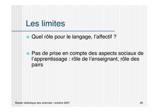 Master didactique des sciences / octobre 2007 26
Les limites
 Quel rôle pour le langage, l’affectif ?
 Pas de prise en compte des aspects sociaux de
l’apprentissage : rôle de l’enseignant, rôle des
pairs
 