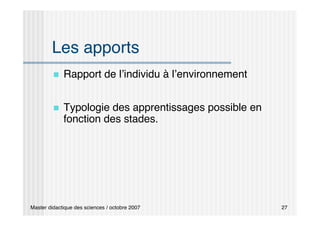 Master didactique des sciences / octobre 2007 27
Les apports
 Rapport de l’individu à l’environnement
 Typologie des apprentissages possible en
fonction des stades.
 