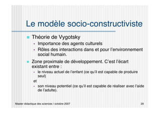 Master didactique des sciences / octobre 2007 29
Le modèle socio-constructiviste
 Théorie de Vygotsky
 Importance des agents culturels
 Rôles des interactions dans et pour l’environnement
social humain.
 Zone proximale de développement. C’est l’écart
existant entre :
 le niveau actuel de l’enfant (ce qu’il est capable de produire
seul)
et
 son niveau potentiel (ce qu’il est capable de réaliser avec l’aide
de l’adulte).
 