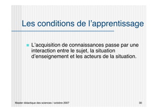 Master didactique des sciences / octobre 2007 30
Les conditions de l’apprentissage
 L’acquisition de connaissances passe par une
interaction entre le sujet, la situation
d’enseignement et les acteurs de la situation.
 