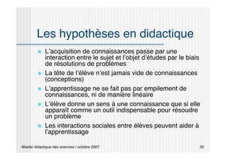 Master didactique des sciences / octobre 2007 32
Les hypothèses en didactique
 L’acquisition de connaissances passe par une
interaction entre le sujet et l’objet d’études par le biais
de résolutions de problèmes
 La tête de l’élève n’est jamais vide de connaissances
(conceptions)
 L’apprentissage ne se fait pas par empilement de
connaissances, ni de manière linéaire
 L’élève donne un sens à une connaissance que si elle
apparaît comme un outil indispensable pour résoudre
un problème
 Les interactions sociales entre élèves peuvent aider à
l’apprentissage
 