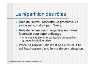 Master didactique des sciences / octobre 2007 33
La répartition des rôles
 Rôle de l’élève : résoudre un problème. Le
savoir est construit par l ’élève.
 Rôle de l’enseignant : organiser un milieu
favorable pour l’apprentissage
 choix de situations, organisation de travail en
groupe, institutionnaliser
 Place de l’erreur : elle n’est pas à éviter. Elle
est l’expression d’une forme de connaissance.
 