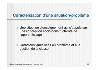 Master didactique des sciences / octobre 2007 35
Caractérisation d’une situation-problème
 Une situation d’enseignement qui s’appuie sur
une conception socio-constructiviste de
l’apprentissage
 Caractéristiques liées au problème et à la
gestion de la classe.
 