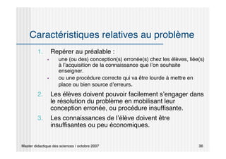 Master didactique des sciences / octobre 2007 36
Caractéristiques relatives au problème
1. Repérer au préalable :
 une (ou des) conception(s) erronée(s) chez les élèves, liée(s)
à l’acquisition de la connaissance que l’on souhaite
enseigner.
 ou une procédure correcte qui va être lourde à mettre en
place ou bien source d’erreurs.
2. Les élèves doivent pouvoir facilement s’engager dans
le résolution du problème en mobilisant leur
conception erronée, ou procédure insuffisante.
3. Les connaissances de l’élève doivent être
insuffisantes ou peu économiques.
 