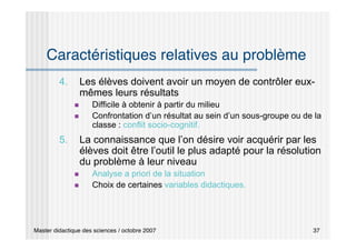 Master didactique des sciences / octobre 2007 37
Caractéristiques relatives au problème
4. Les élèves doivent avoir un moyen de contrôler eux-
mêmes leurs résultats
 Difficile à obtenir à partir du milieu
 Confrontation d’un résultat au sein d’un sous-groupe ou de la
classe : conflit socio-cognitif.
5. La connaissance que l’on désire voir acquérir par les
élèves doit être l’outil le plus adapté pour la résolution
du problème à leur niveau
 Analyse a priori de la situation
 Choix de certaines variables didactiques.
 