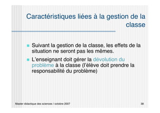 Master didactique des sciences / octobre 2007 38
Caractéristiques liées à la gestion de la
classe
 Suivant la gestion de la classe, les effets de la
situation ne seront pas les mêmes.
 L’enseignant doit gérer la dévolution du
problème à la classe (l’élève doit prendre la
responsabilité du problème)
 