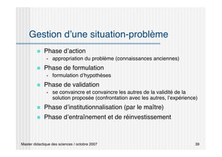 Master didactique des sciences / octobre 2007 39
Gestion d’une situation-problème
 Phase d’action
 appropriation du problème (connaissances anciennes)
 Phase de formulation
 formulation d’hypothèses
 Phase de validation
 se convaincre et convaincre les autres de la validité de la
solution proposée (confrontation avec les autres, l’expérience)
 Phase d’institutionnalisation (par le maître)
 Phase d’entraînement et de réinvestissement
 