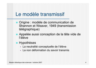Master didactique des sciences / octobre 2007 4
Le modèle transmissif
 Origine : modèle de communication de
Shannon et Weaver, 1949 (transmission
télégraphique)
 Appelée aussi conception de la tête vide de
l’élève
 Hypothèses
 La neutralité conceptuelle de l’élève
 La non déformation du savoir transmis
 