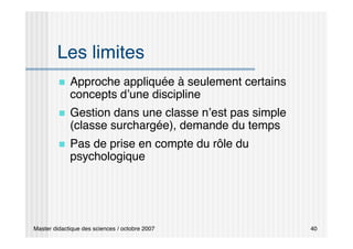 Master didactique des sciences / octobre 2007 40
Les limites
 Approche appliquée à seulement certains
concepts d’une discipline
 Gestion dans une classe n’est pas simple
(classe surchargée), demande du temps
 Pas de prise en compte du rôle du
psychologique
 