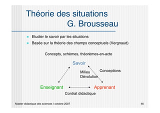 Master didactique des sciences / octobre 2007 46
Théorie des situations
G. Brousseau
 Etudier le savoir par les situations
 Basée sur la théorie des champs conceptuels (Vergnaud)
Savoir
Enseignant Apprenant
Concepts, schèmes, théorèmes-en-acte
Conceptions
Milieu
Dévolution
Contrat didactique
 