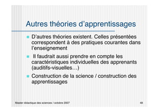 Master didactique des sciences / octobre 2007 48
Autres théories d’apprentissages
 D’autres théories existent. Celles présentées
correspondent à des pratiques courantes dans
l’enseignement
 Il faudrait aussi prendre en compte les
caractéristiques individuelles des apprenants
(auditifs-visuelles…)
 Construction de la science / construction des
apprentissages
 