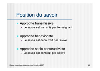 Master didactique des sciences / octobre 2007 49
Position du savoir
 Approche transmissive :
 Le savoir est transmis par l’enseignant
 Approche behavioriste
 Le savoir est découvert par l’élève
 Approche socio-constructiviste
 Le savoir est construit par l’élève
 