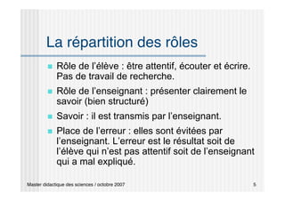 Master didactique des sciences / octobre 2007 5
La répartition des rôles
 Rôle de l’élève : être attentif, écouter et écrire.
Pas de travail de recherche.
 Rôle de l’enseignant : présenter clairement le
savoir (bien structuré)
 Savoir : il est transmis par l’enseignant.
 Place de l’erreur : elles sont évitées par
l’enseignant. L’erreur est le résultat soit de
l’élève qui n’est pas attentif soit de l’enseignant
qui a mal expliqué.
 