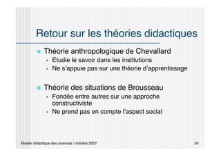 Master didactique des sciences / octobre 2007 50
Retour sur les théories didactiques
 Théorie anthropologique de Chevallard
 Etudie le savoir dans les institutions
 Ne s’appuie pas sur une théorie d’apprentissage
 Théorie des situations de Brousseau
 Fondée entre autres sur une approche
constructiviste
 Ne prend pas en compte l’aspect social
 