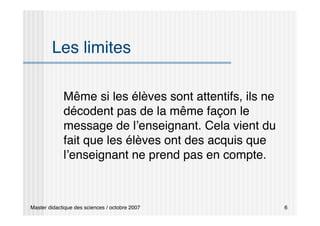Master didactique des sciences / octobre 2007 6
Les limites
Même si les élèves sont attentifs, ils ne
décodent pas de la même façon le
message de l’enseignant. Cela vient du
fait que les élèves ont des acquis que
l’enseignant ne prend pas en compte.
 