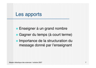 Master didactique des sciences / octobre 2007 7
Les apports
 Enseigner à un grand nombre
 Gagner du temps (à court terme)
 Importance de la structuration du
message donné par l’enseignant
 