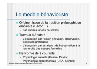 Master didactique des sciences / octobre 2007 9
Le modèle béhavioriste
 Origine : issue de la tradition philosophique
empiriste (Bacon…).
 pas d’idées innées naturelles,
 Travaux d’Aristote
 L’éducation par l’action (imitation, observation,
exercices pratiques)
 L’éducation par la raison : de l’observation à la
recherche des causes formelles
 Rencontre de 2 courants
 Physiologie animale (Russie, Pavlov)
 Psychologie expérimentale (USA, Skinner)
 