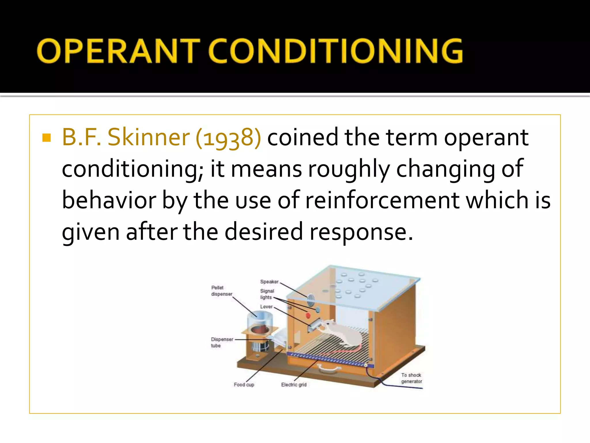  B.F. Skinner (1938) coined the term operant
conditioning; it means roughly changing of
behavior by the use of reinforcement which is
given after the desired response.
 