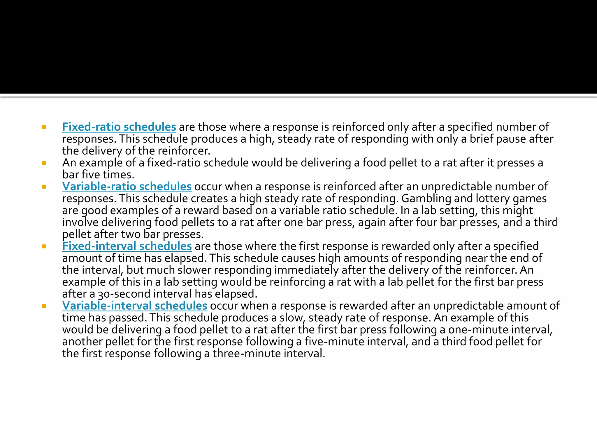  Fixed-ratio schedules are those where a response is reinforced only after a specified number of
responses.This schedule produces a high, steady rate of responding with only a brief pause after
the delivery of the reinforcer.
 An example of a fixed-ratio schedule would be delivering a food pellet to a rat after it presses a
bar five times.
 Variable-ratio schedules occur when a response is reinforced after an unpredictable number of
responses.This schedule creates a high steady rate of responding. Gambling and lottery games
are good examples of a reward based on a variable ratio schedule. In a lab setting, this might
involve delivering food pellets to a rat after one bar press, again after four bar presses, and a third
pellet after two bar presses.
 Fixed-interval schedules are those where the first response is rewarded only after a specified
amount of time has elapsed.This schedule causes high amounts of responding near the end of
the interval, but much slower responding immediately after the delivery of the reinforcer. An
example of this in a lab setting would be reinforcing a rat with a lab pellet for the first bar press
after a 30-second interval has elapsed.
 Variable-interval schedules occur when a response is rewarded after an unpredictable amount of
time has passed.This schedule produces a slow, steady rate of response. An example of this
would be delivering a food pellet to a rat after the first bar press following a one-minute interval,
another pellet for the first response following a five-minute interval, and a third food pellet for
the first response following a three-minute interval.
 