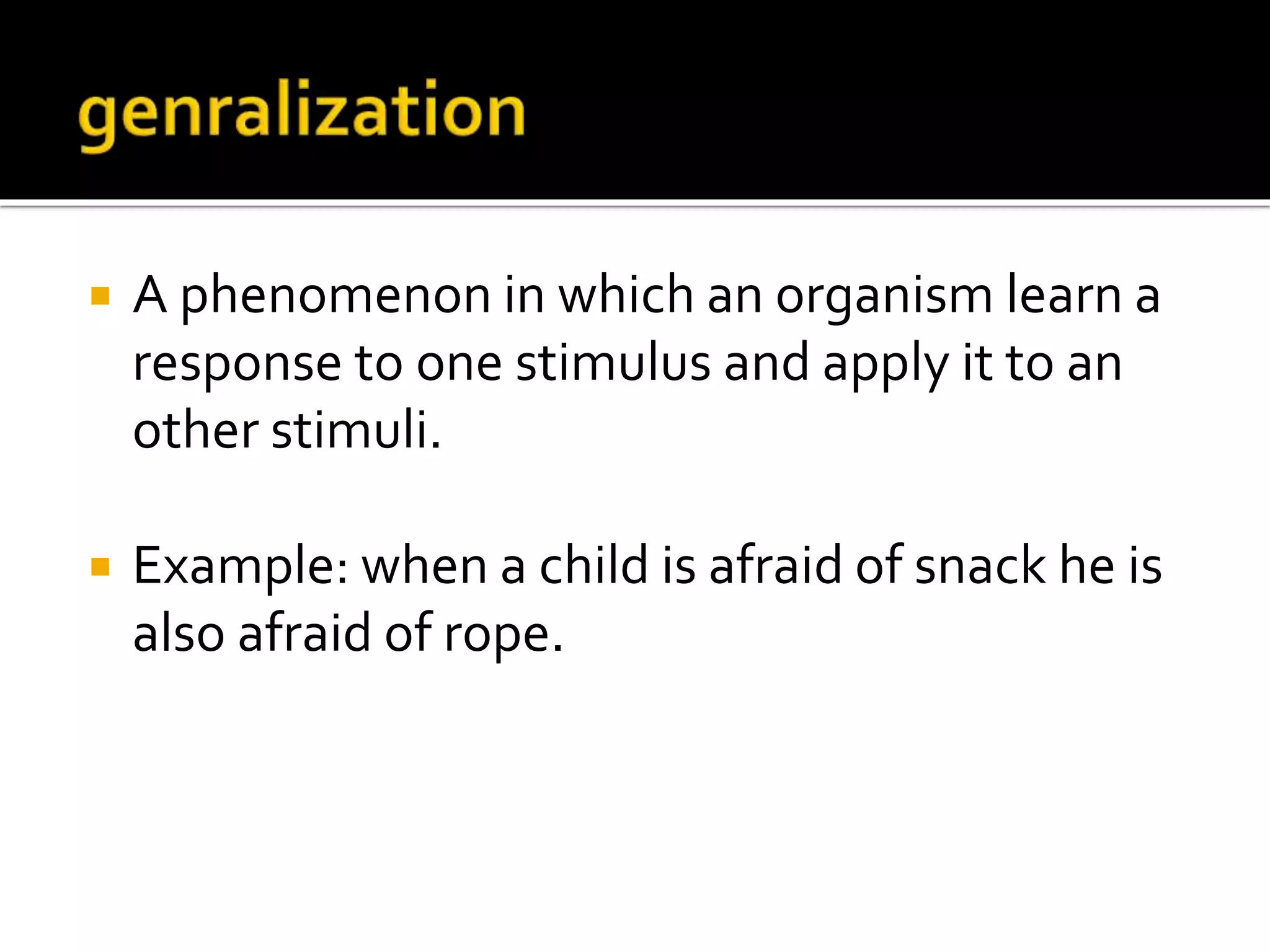  A phenomenon in which an organism learn a
response to one stimulus and apply it to an
other stimuli.
 Example: when a child is afraid of snack he is
also afraid of rope.
 