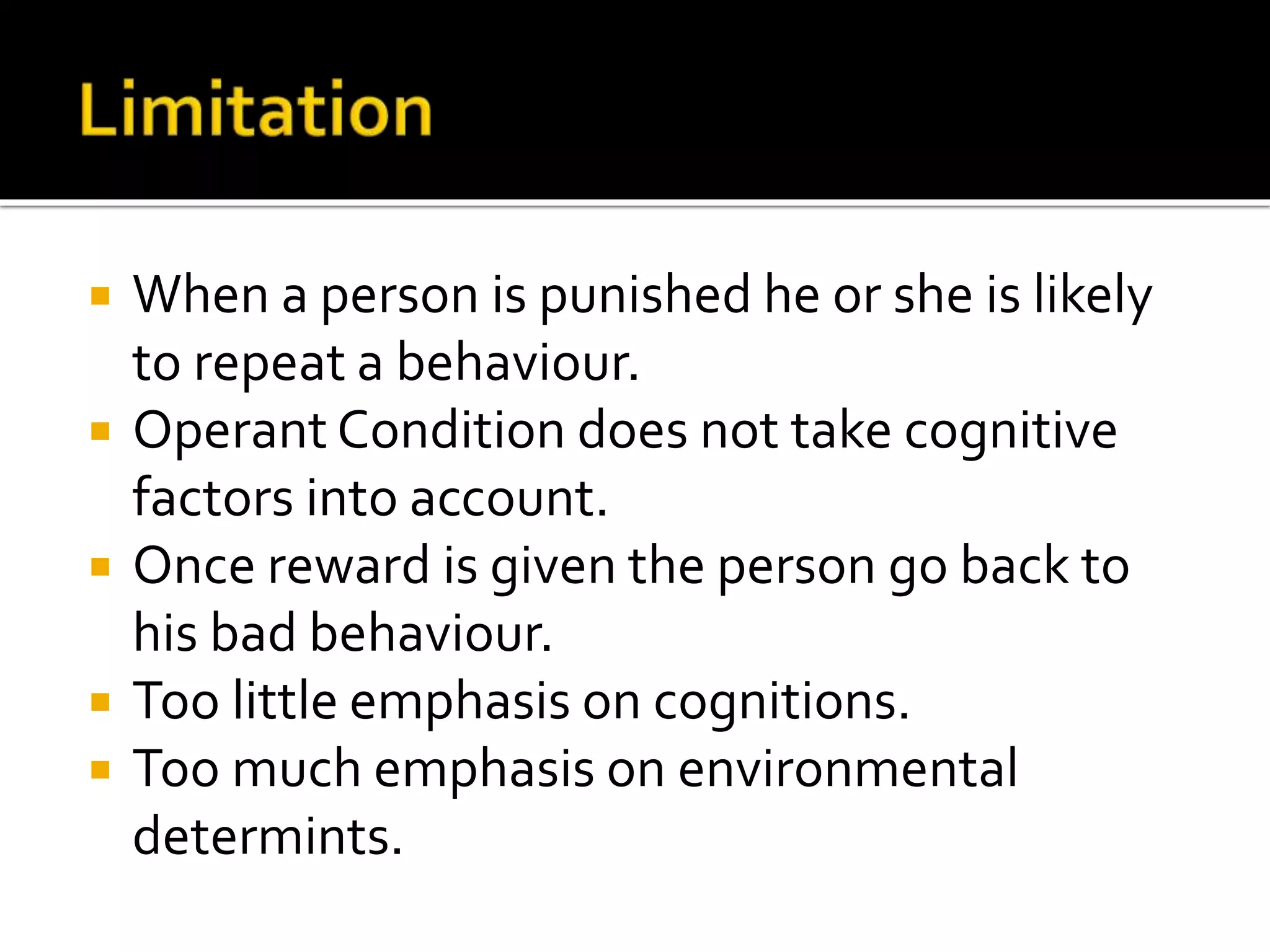  When a person is punished he or she is likely
to repeat a behaviour.
 Operant Condition does not take cognitive
factors into account.
 Once reward is given the person go back to
his bad behaviour.
 Too little emphasis on cognitions.
 Too much emphasis on environmental
determints.
 
