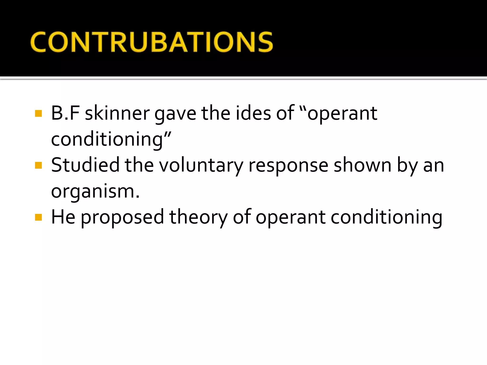  B.F skinner gave the ides of “operant
conditioning”
 Studied the voluntary response shown by an
organism.
 He proposed theory of operant conditioning
 