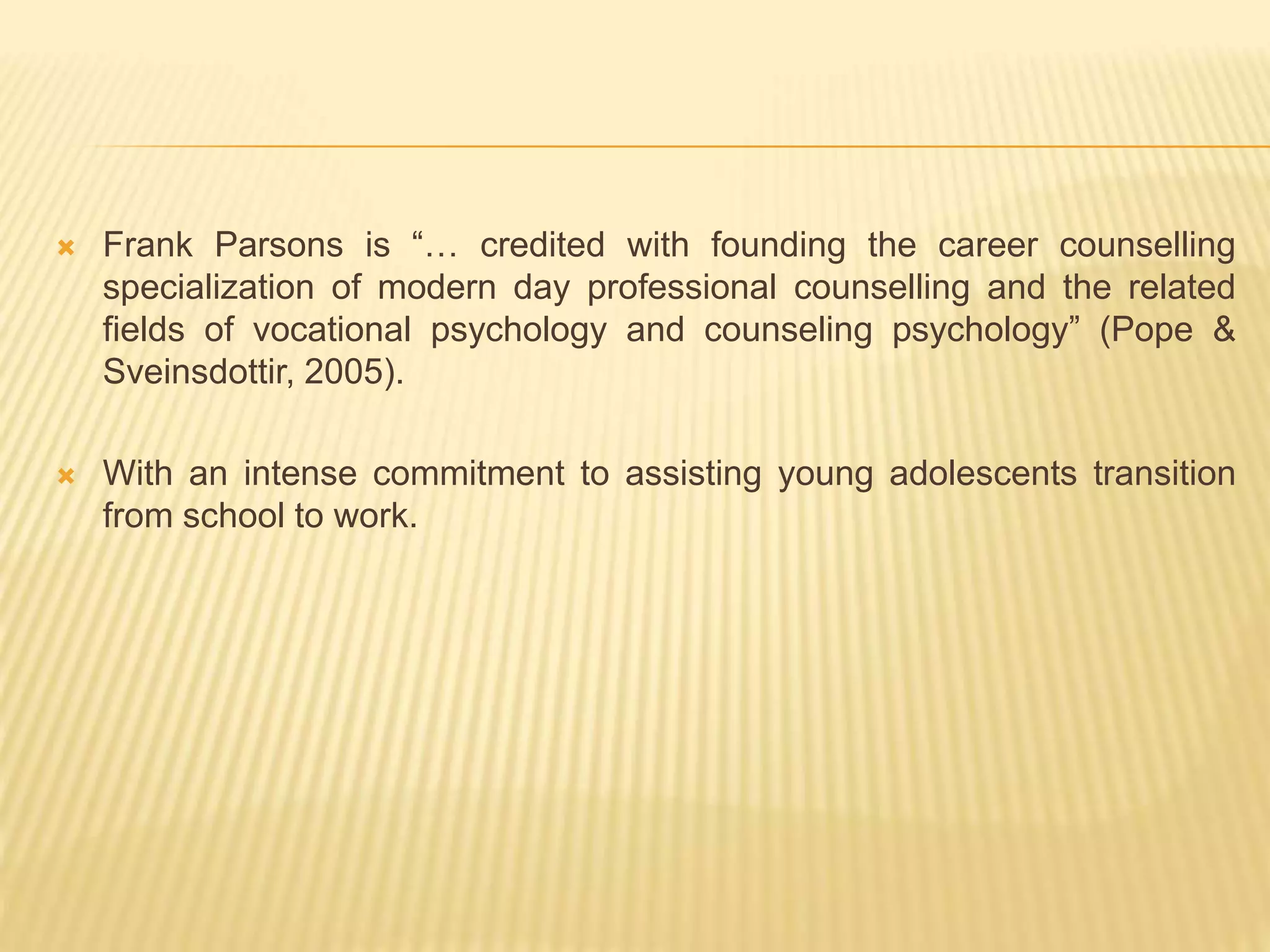 Frank Parsons is “… credited with founding the career counselling
specialization of modern day professional counselling and the related
fields of vocational psychology and counseling psychology” (Pope &
Sveinsdottir, 2005).
 With an intense commitment to assisting young adolescents transition
from school to work.
 
