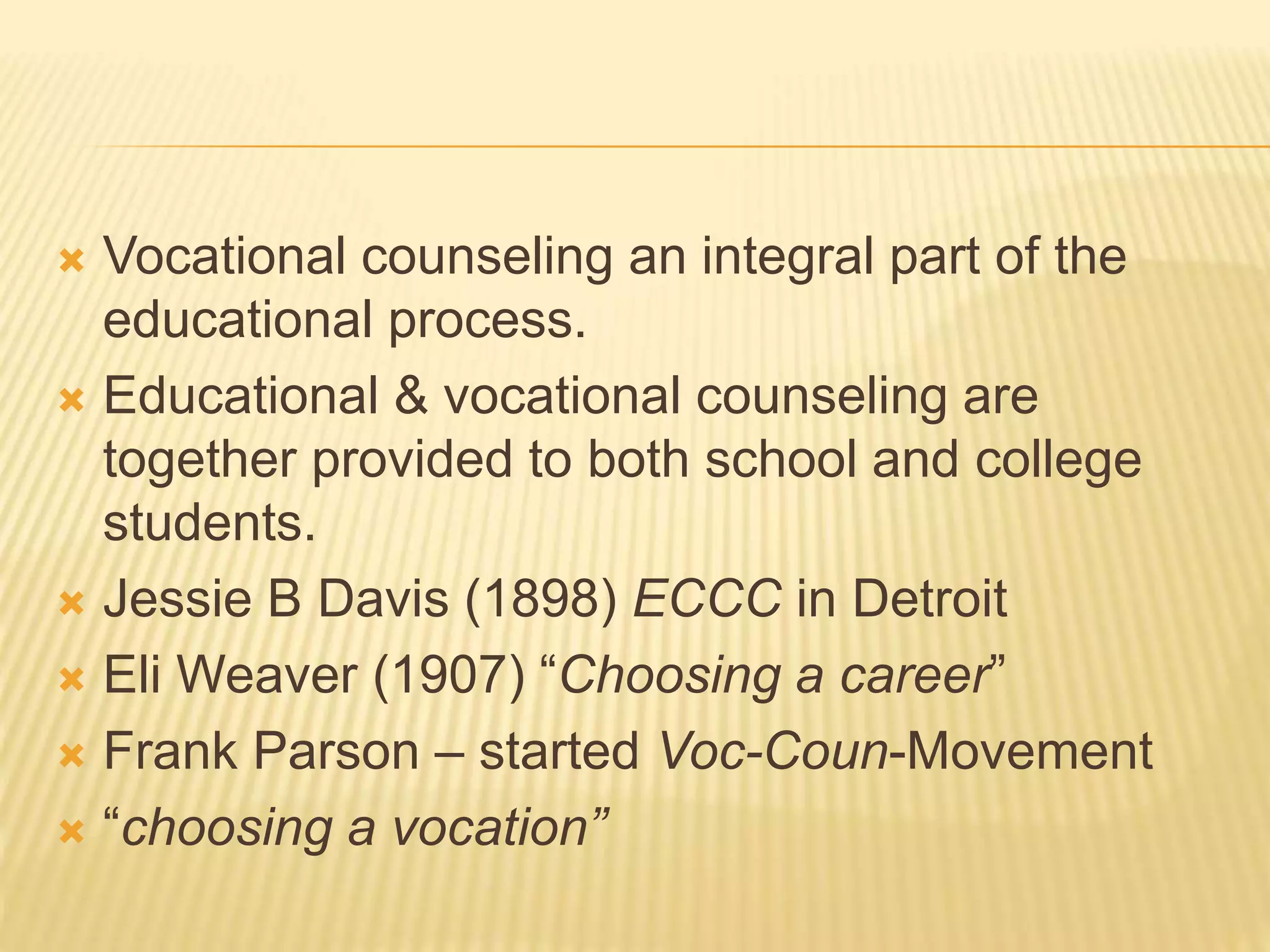  Vocational counseling an integral part of the
educational process.
 Educational & vocational counseling are
together provided to both school and college
students.
 Jessie B Davis (1898) ECCC in Detroit
 Eli Weaver (1907) “Choosing a career”
 Frank Parson – started Voc-Coun-Movement
 “choosing a vocation”
 